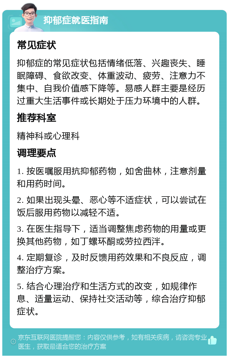 抑郁症就医指南 常见症状 抑郁症的常见症状包括情绪低落、兴趣丧失、睡眠障碍、食欲改变、体重波动、疲劳、注意力不集中、自我价值感下降等。易感人群主要是经历过重大生活事件或长期处于压力环境中的人群。 推荐科室 精神科或心理科 调理要点 1. 按医嘱服用抗抑郁药物，如舍曲林，注意剂量和用药时间。 2. 如果出现头晕、恶心等不适症状，可以尝试在饭后服用药物以减轻不适。 3. 在医生指导下，适当调整焦虑药物的用量或更换其他药物，如丁螺环酮或劳拉西泮。 4. 定期复诊，及时反馈用药效果和不良反应，调整治疗方案。 5. 结合心理治疗和生活方式的改变，如规律作息、适量运动、保持社交活动等，综合治疗抑郁症状。