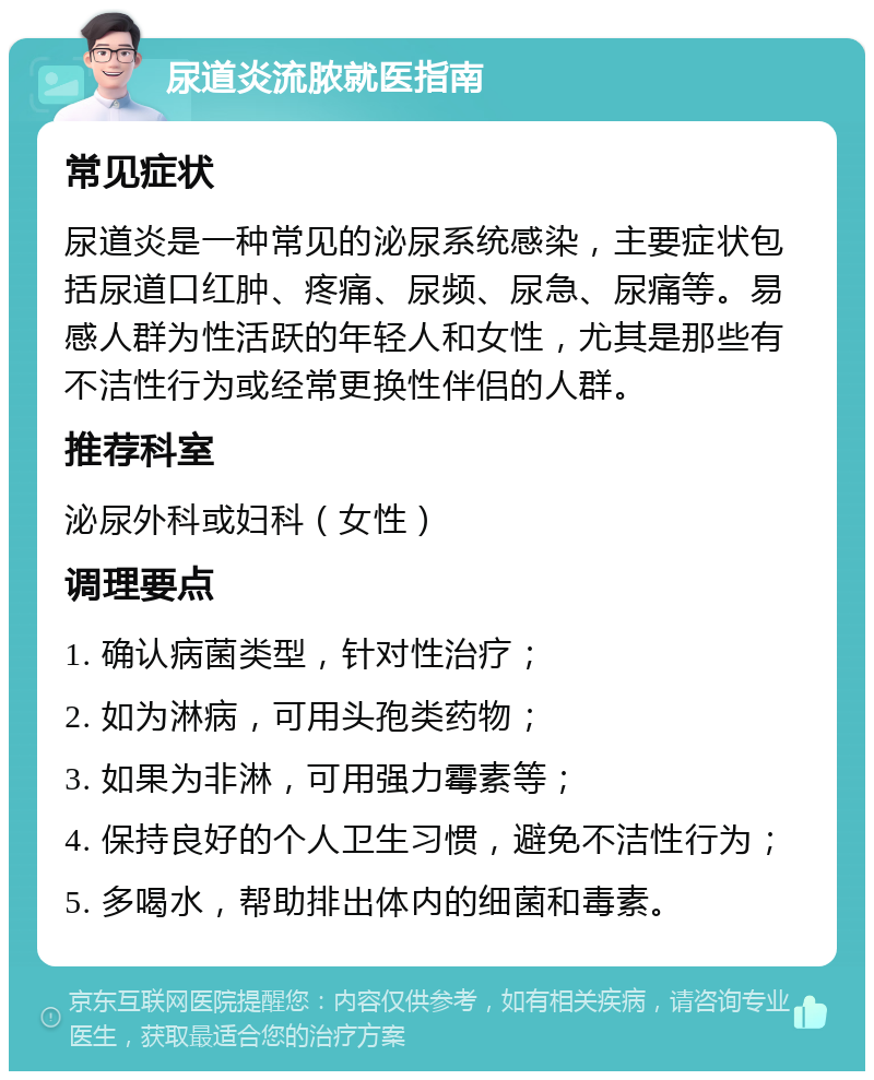 尿道炎流脓就医指南 常见症状 尿道炎是一种常见的泌尿系统感染，主要症状包括尿道口红肿、疼痛、尿频、尿急、尿痛等。易感人群为性活跃的年轻人和女性，尤其是那些有不洁性行为或经常更换性伴侣的人群。 推荐科室 泌尿外科或妇科（女性） 调理要点 1. 确认病菌类型，针对性治疗； 2. 如为淋病，可用头孢类药物； 3. 如果为非淋，可用强力霉素等； 4. 保持良好的个人卫生习惯，避免不洁性行为； 5. 多喝水，帮助排出体内的细菌和毒素。