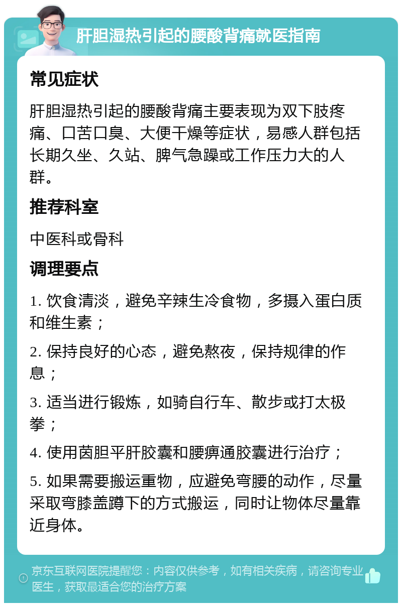 肝胆湿热引起的腰酸背痛就医指南 常见症状 肝胆湿热引起的腰酸背痛主要表现为双下肢疼痛、口苦口臭、大便干燥等症状，易感人群包括长期久坐、久站、脾气急躁或工作压力大的人群。 推荐科室 中医科或骨科 调理要点 1. 饮食清淡，避免辛辣生冷食物，多摄入蛋白质和维生素； 2. 保持良好的心态，避免熬夜，保持规律的作息； 3. 适当进行锻炼，如骑自行车、散步或打太极拳； 4. 使用茵胆平肝胶囊和腰痹通胶囊进行治疗； 5. 如果需要搬运重物，应避免弯腰的动作，尽量采取弯膝盖蹲下的方式搬运，同时让物体尽量靠近身体。