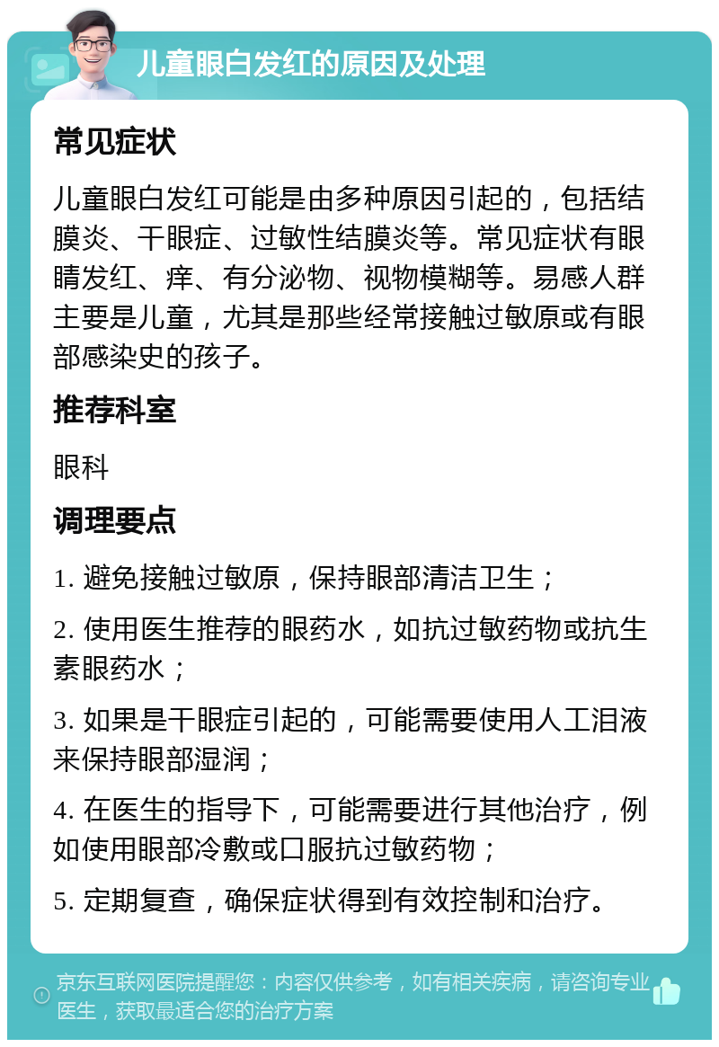 儿童眼白发红的原因及处理 常见症状 儿童眼白发红可能是由多种原因引起的，包括结膜炎、干眼症、过敏性结膜炎等。常见症状有眼睛发红、痒、有分泌物、视物模糊等。易感人群主要是儿童，尤其是那些经常接触过敏原或有眼部感染史的孩子。 推荐科室 眼科 调理要点 1. 避免接触过敏原，保持眼部清洁卫生； 2. 使用医生推荐的眼药水，如抗过敏药物或抗生素眼药水； 3. 如果是干眼症引起的，可能需要使用人工泪液来保持眼部湿润； 4. 在医生的指导下，可能需要进行其他治疗，例如使用眼部冷敷或口服抗过敏药物； 5. 定期复查，确保症状得到有效控制和治疗。