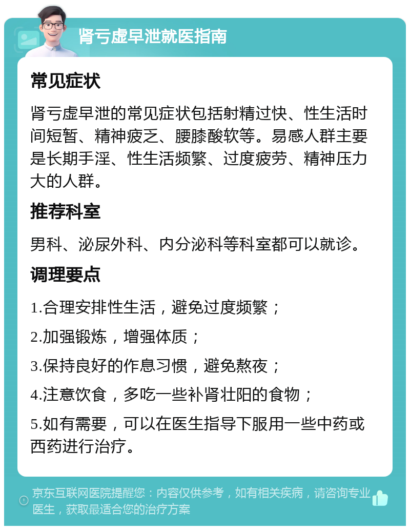 肾亏虚早泄就医指南 常见症状 肾亏虚早泄的常见症状包括射精过快、性生活时间短暂、精神疲乏、腰膝酸软等。易感人群主要是长期手淫、性生活频繁、过度疲劳、精神压力大的人群。 推荐科室 男科、泌尿外科、内分泌科等科室都可以就诊。 调理要点 1.合理安排性生活，避免过度频繁； 2.加强锻炼，增强体质； 3.保持良好的作息习惯，避免熬夜； 4.注意饮食，多吃一些补肾壮阳的食物； 5.如有需要，可以在医生指导下服用一些中药或西药进行治疗。