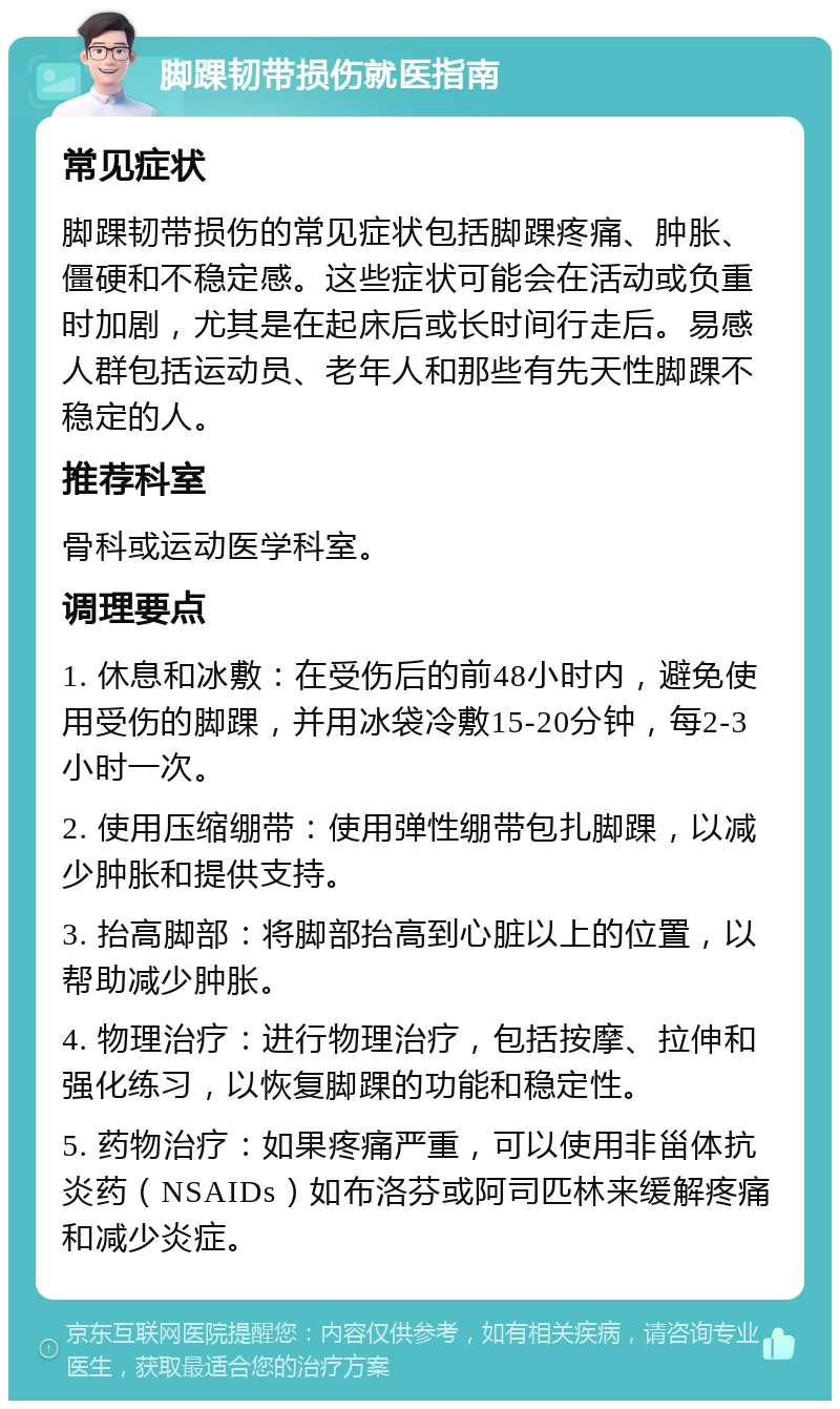 脚踝韧带损伤就医指南 常见症状 脚踝韧带损伤的常见症状包括脚踝疼痛、肿胀、僵硬和不稳定感。这些症状可能会在活动或负重时加剧，尤其是在起床后或长时间行走后。易感人群包括运动员、老年人和那些有先天性脚踝不稳定的人。 推荐科室 骨科或运动医学科室。 调理要点 1. 休息和冰敷：在受伤后的前48小时内，避免使用受伤的脚踝，并用冰袋冷敷15-20分钟，每2-3小时一次。 2. 使用压缩绷带：使用弹性绷带包扎脚踝，以减少肿胀和提供支持。 3. 抬高脚部：将脚部抬高到心脏以上的位置，以帮助减少肿胀。 4. 物理治疗：进行物理治疗，包括按摩、拉伸和强化练习，以恢复脚踝的功能和稳定性。 5. 药物治疗：如果疼痛严重，可以使用非甾体抗炎药（NSAIDs）如布洛芬或阿司匹林来缓解疼痛和减少炎症。