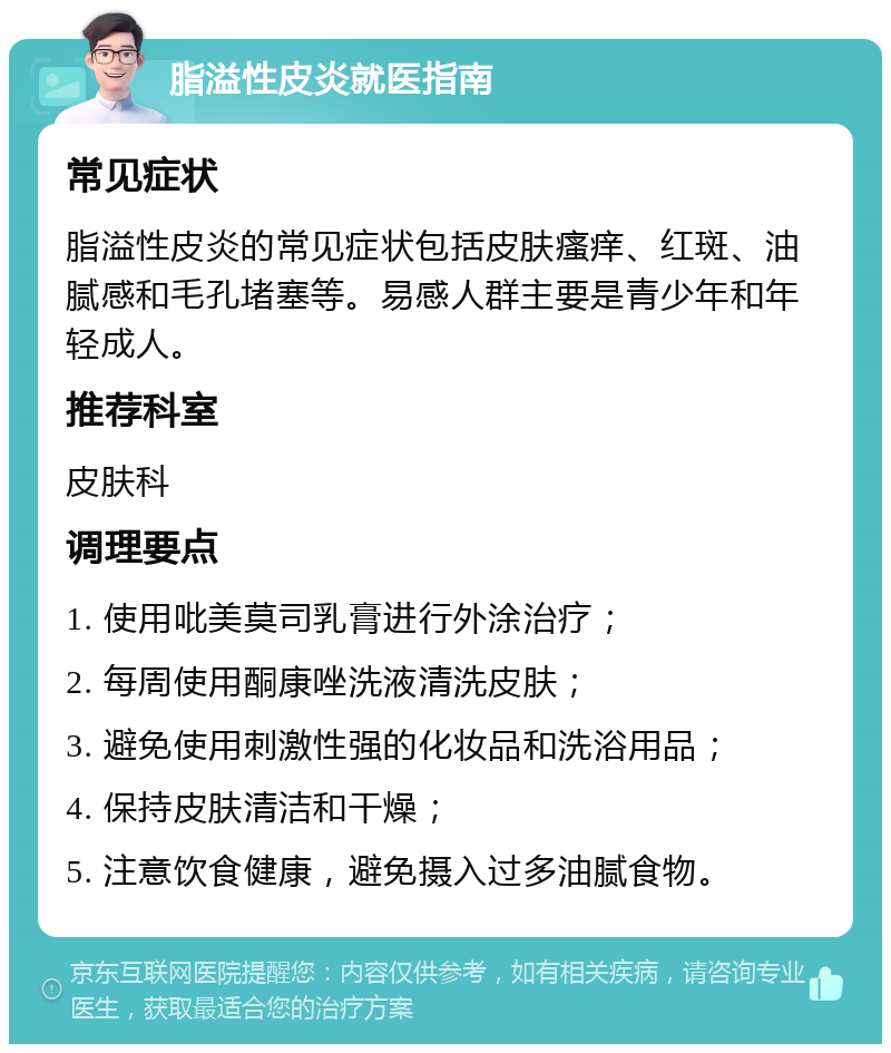 脂溢性皮炎就医指南 常见症状 脂溢性皮炎的常见症状包括皮肤瘙痒、红斑、油腻感和毛孔堵塞等。易感人群主要是青少年和年轻成人。 推荐科室 皮肤科 调理要点 1. 使用吡美莫司乳膏进行外涂治疗； 2. 每周使用酮康唑洗液清洗皮肤； 3. 避免使用刺激性强的化妆品和洗浴用品； 4. 保持皮肤清洁和干燥； 5. 注意饮食健康，避免摄入过多油腻食物。