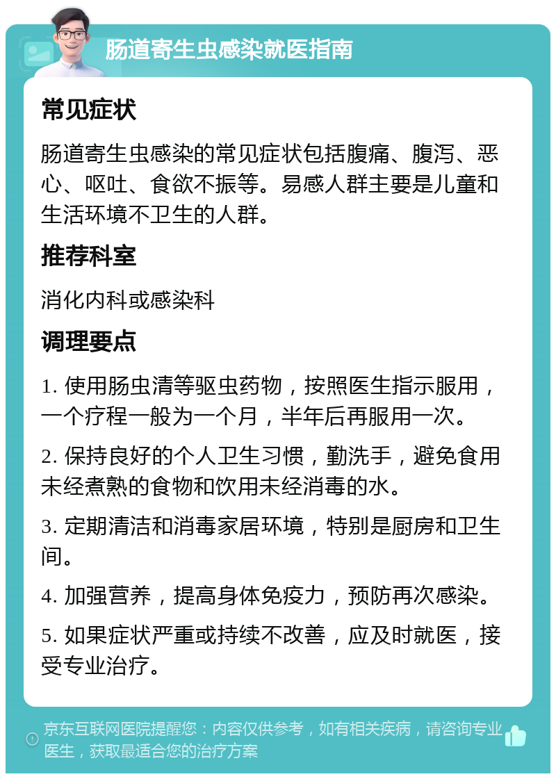 肠道寄生虫感染就医指南 常见症状 肠道寄生虫感染的常见症状包括腹痛、腹泻、恶心、呕吐、食欲不振等。易感人群主要是儿童和生活环境不卫生的人群。 推荐科室 消化内科或感染科 调理要点 1. 使用肠虫清等驱虫药物，按照医生指示服用，一个疗程一般为一个月，半年后再服用一次。 2. 保持良好的个人卫生习惯，勤洗手，避免食用未经煮熟的食物和饮用未经消毒的水。 3. 定期清洁和消毒家居环境，特别是厨房和卫生间。 4. 加强营养，提高身体免疫力，预防再次感染。 5. 如果症状严重或持续不改善，应及时就医，接受专业治疗。