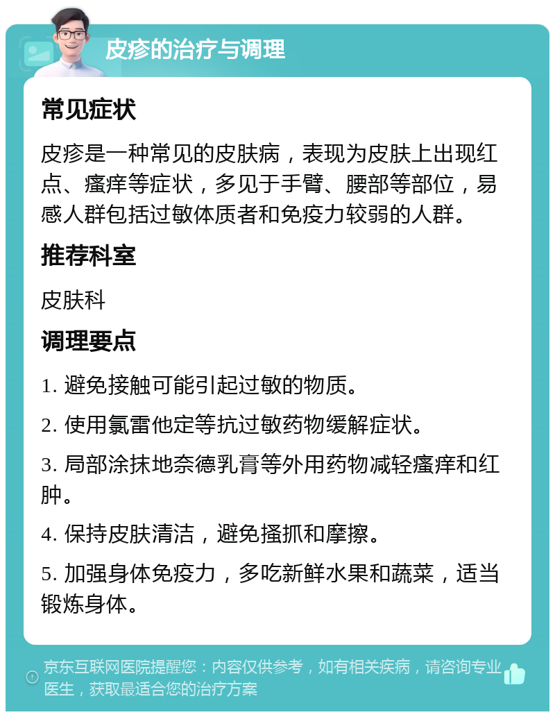 皮疹的治疗与调理 常见症状 皮疹是一种常见的皮肤病，表现为皮肤上出现红点、瘙痒等症状，多见于手臂、腰部等部位，易感人群包括过敏体质者和免疫力较弱的人群。 推荐科室 皮肤科 调理要点 1. 避免接触可能引起过敏的物质。 2. 使用氯雷他定等抗过敏药物缓解症状。 3. 局部涂抹地奈德乳膏等外用药物减轻瘙痒和红肿。 4. 保持皮肤清洁，避免搔抓和摩擦。 5. 加强身体免疫力，多吃新鲜水果和蔬菜，适当锻炼身体。