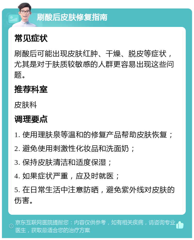 刷酸后皮肤修复指南 常见症状 刷酸后可能出现皮肤红肿、干燥、脱皮等症状，尤其是对于肤质较敏感的人群更容易出现这些问题。 推荐科室 皮肤科 调理要点 1. 使用理肤泉等温和的修复产品帮助皮肤恢复； 2. 避免使用刺激性化妆品和洗面奶； 3. 保持皮肤清洁和适度保湿； 4. 如果症状严重，应及时就医； 5. 在日常生活中注意防晒，避免紫外线对皮肤的伤害。