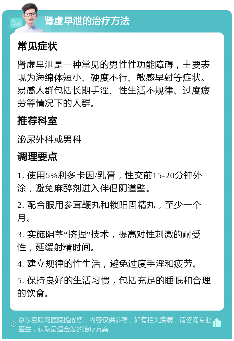 肾虚早泄的治疗方法 常见症状 肾虚早泄是一种常见的男性性功能障碍，主要表现为海绵体短小、硬度不行、敏感早射等症状。易感人群包括长期手淫、性生活不规律、过度疲劳等情况下的人群。 推荐科室 泌尿外科或男科 调理要点 1. 使用5%利多卡因/乳膏，性交前15-20分钟外涂，避免麻醉剂进入伴侣阴道壁。 2. 配合服用参茸鞭丸和锁阳固精丸，至少一个月。 3. 实施阴茎“挤捏”技术，提高对性刺激的耐受性，延缓射精时间。 4. 建立规律的性生活，避免过度手淫和疲劳。 5. 保持良好的生活习惯，包括充足的睡眠和合理的饮食。