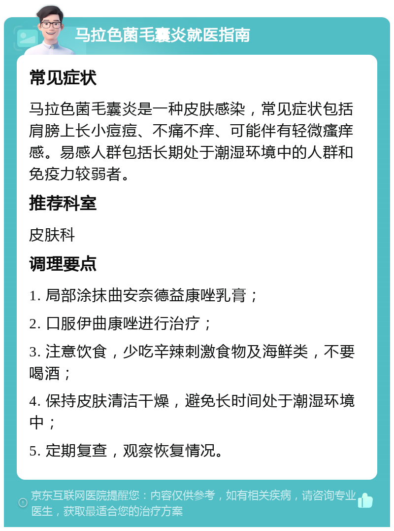 马拉色菌毛囊炎就医指南 常见症状 马拉色菌毛囊炎是一种皮肤感染，常见症状包括肩膀上长小痘痘、不痛不痒、可能伴有轻微瘙痒感。易感人群包括长期处于潮湿环境中的人群和免疫力较弱者。 推荐科室 皮肤科 调理要点 1. 局部涂抹曲安奈德益康唑乳膏； 2. 口服伊曲康唑进行治疗； 3. 注意饮食，少吃辛辣刺激食物及海鲜类，不要喝酒； 4. 保持皮肤清洁干燥，避免长时间处于潮湿环境中； 5. 定期复查，观察恢复情况。