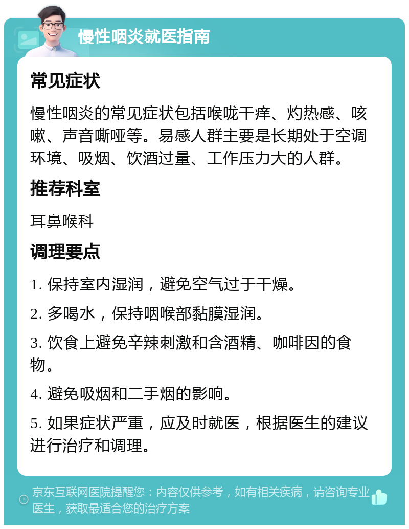 慢性咽炎就医指南 常见症状 慢性咽炎的常见症状包括喉咙干痒、灼热感、咳嗽、声音嘶哑等。易感人群主要是长期处于空调环境、吸烟、饮酒过量、工作压力大的人群。 推荐科室 耳鼻喉科 调理要点 1. 保持室内湿润，避免空气过于干燥。 2. 多喝水，保持咽喉部黏膜湿润。 3. 饮食上避免辛辣刺激和含酒精、咖啡因的食物。 4. 避免吸烟和二手烟的影响。 5. 如果症状严重，应及时就医，根据医生的建议进行治疗和调理。