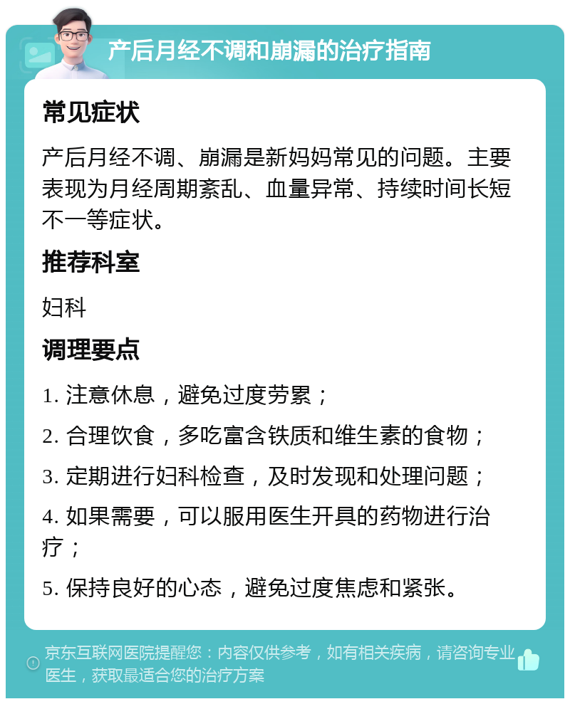 产后月经不调和崩漏的治疗指南 常见症状 产后月经不调、崩漏是新妈妈常见的问题。主要表现为月经周期紊乱、血量异常、持续时间长短不一等症状。 推荐科室 妇科 调理要点 1. 注意休息，避免过度劳累； 2. 合理饮食，多吃富含铁质和维生素的食物； 3. 定期进行妇科检查，及时发现和处理问题； 4. 如果需要，可以服用医生开具的药物进行治疗； 5. 保持良好的心态，避免过度焦虑和紧张。