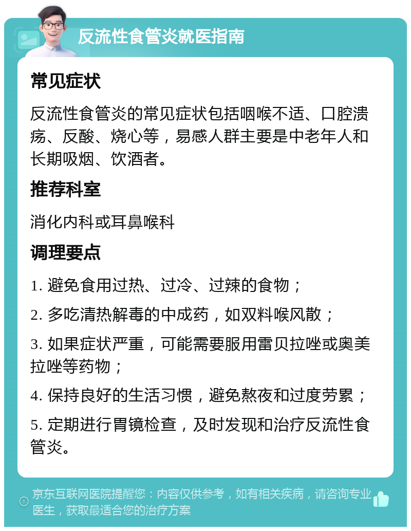 反流性食管炎就医指南 常见症状 反流性食管炎的常见症状包括咽喉不适、口腔溃疡、反酸、烧心等，易感人群主要是中老年人和长期吸烟、饮酒者。 推荐科室 消化内科或耳鼻喉科 调理要点 1. 避免食用过热、过冷、过辣的食物； 2. 多吃清热解毒的中成药，如双料喉风散； 3. 如果症状严重，可能需要服用雷贝拉唑或奥美拉唑等药物； 4. 保持良好的生活习惯，避免熬夜和过度劳累； 5. 定期进行胃镜检查，及时发现和治疗反流性食管炎。