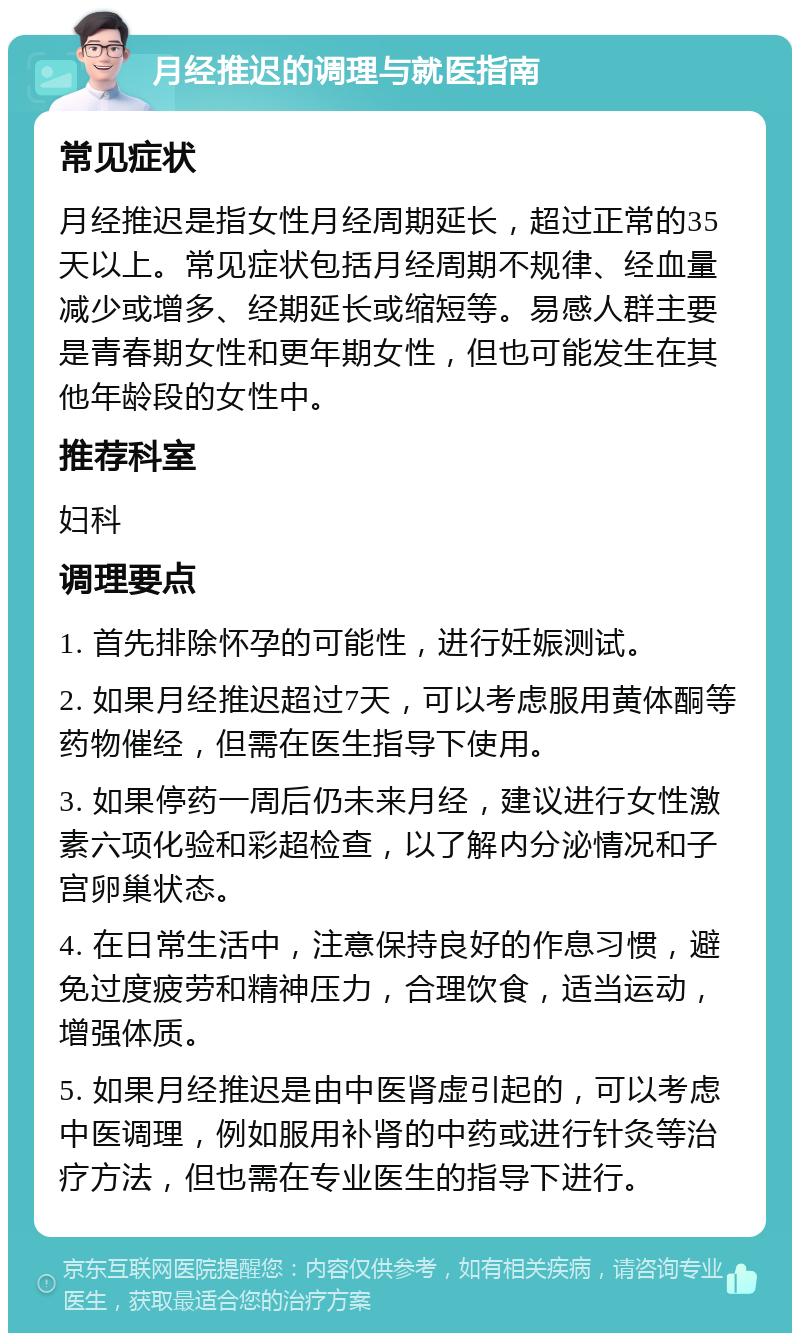 月经推迟的调理与就医指南 常见症状 月经推迟是指女性月经周期延长，超过正常的35天以上。常见症状包括月经周期不规律、经血量减少或增多、经期延长或缩短等。易感人群主要是青春期女性和更年期女性，但也可能发生在其他年龄段的女性中。 推荐科室 妇科 调理要点 1. 首先排除怀孕的可能性，进行妊娠测试。 2. 如果月经推迟超过7天，可以考虑服用黄体酮等药物催经，但需在医生指导下使用。 3. 如果停药一周后仍未来月经，建议进行女性激素六项化验和彩超检查，以了解内分泌情况和子宫卵巢状态。 4. 在日常生活中，注意保持良好的作息习惯，避免过度疲劳和精神压力，合理饮食，适当运动，增强体质。 5. 如果月经推迟是由中医肾虚引起的，可以考虑中医调理，例如服用补肾的中药或进行针灸等治疗方法，但也需在专业医生的指导下进行。