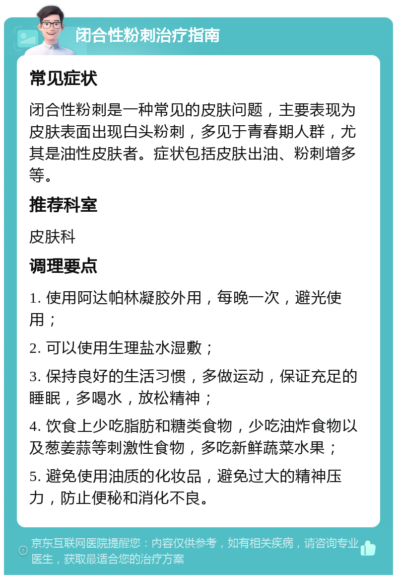 闭合性粉刺治疗指南 常见症状 闭合性粉刺是一种常见的皮肤问题，主要表现为皮肤表面出现白头粉刺，多见于青春期人群，尤其是油性皮肤者。症状包括皮肤出油、粉刺增多等。 推荐科室 皮肤科 调理要点 1. 使用阿达帕林凝胶外用，每晚一次，避光使用； 2. 可以使用生理盐水湿敷； 3. 保持良好的生活习惯，多做运动，保证充足的睡眠，多喝水，放松精神； 4. 饮食上少吃脂肪和糖类食物，少吃油炸食物以及葱姜蒜等刺激性食物，多吃新鲜蔬菜水果； 5. 避免使用油质的化妆品，避免过大的精神压力，防止便秘和消化不良。