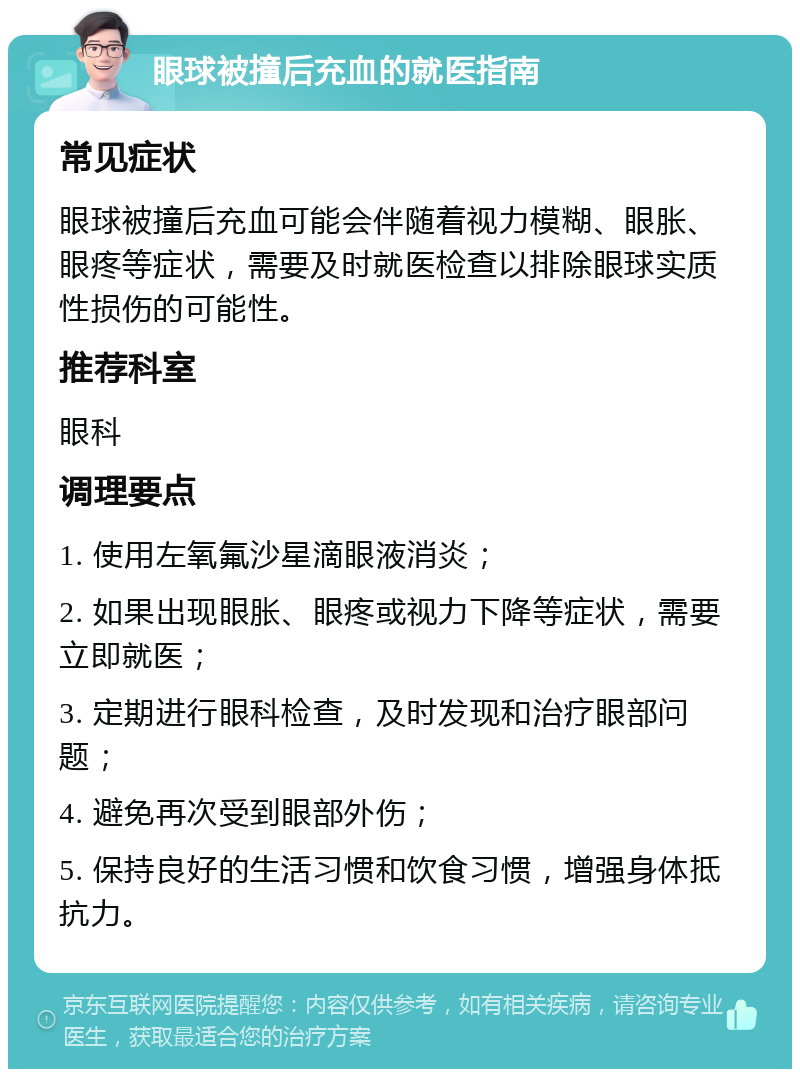 眼球被撞后充血的就医指南 常见症状 眼球被撞后充血可能会伴随着视力模糊、眼胀、眼疼等症状，需要及时就医检查以排除眼球实质性损伤的可能性。 推荐科室 眼科 调理要点 1. 使用左氧氟沙星滴眼液消炎； 2. 如果出现眼胀、眼疼或视力下降等症状，需要立即就医； 3. 定期进行眼科检查，及时发现和治疗眼部问题； 4. 避免再次受到眼部外伤； 5. 保持良好的生活习惯和饮食习惯，增强身体抵抗力。