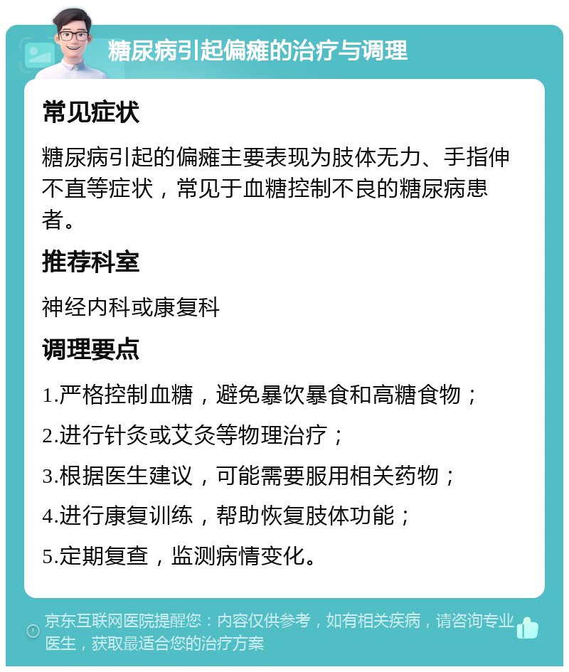 糖尿病引起偏瘫的治疗与调理 常见症状 糖尿病引起的偏瘫主要表现为肢体无力、手指伸不直等症状，常见于血糖控制不良的糖尿病患者。 推荐科室 神经内科或康复科 调理要点 1.严格控制血糖，避免暴饮暴食和高糖食物； 2.进行针灸或艾灸等物理治疗； 3.根据医生建议，可能需要服用相关药物； 4.进行康复训练，帮助恢复肢体功能； 5.定期复查，监测病情变化。