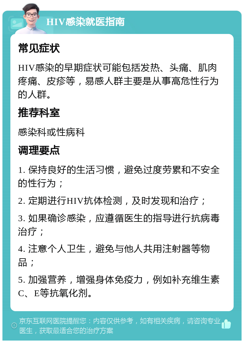 HIV感染就医指南 常见症状 HIV感染的早期症状可能包括发热、头痛、肌肉疼痛、皮疹等，易感人群主要是从事高危性行为的人群。 推荐科室 感染科或性病科 调理要点 1. 保持良好的生活习惯，避免过度劳累和不安全的性行为； 2. 定期进行HIV抗体检测，及时发现和治疗； 3. 如果确诊感染，应遵循医生的指导进行抗病毒治疗； 4. 注意个人卫生，避免与他人共用注射器等物品； 5. 加强营养，增强身体免疫力，例如补充维生素C、E等抗氧化剂。