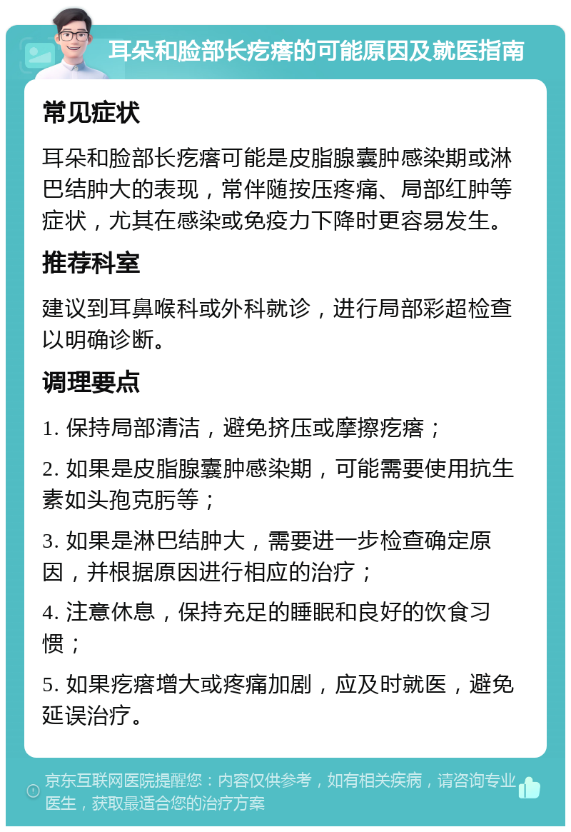 耳朵和脸部长疙瘩的可能原因及就医指南 常见症状 耳朵和脸部长疙瘩可能是皮脂腺囊肿感染期或淋巴结肿大的表现，常伴随按压疼痛、局部红肿等症状，尤其在感染或免疫力下降时更容易发生。 推荐科室 建议到耳鼻喉科或外科就诊，进行局部彩超检查以明确诊断。 调理要点 1. 保持局部清洁，避免挤压或摩擦疙瘩； 2. 如果是皮脂腺囊肿感染期，可能需要使用抗生素如头孢克肟等； 3. 如果是淋巴结肿大，需要进一步检查确定原因，并根据原因进行相应的治疗； 4. 注意休息，保持充足的睡眠和良好的饮食习惯； 5. 如果疙瘩增大或疼痛加剧，应及时就医，避免延误治疗。