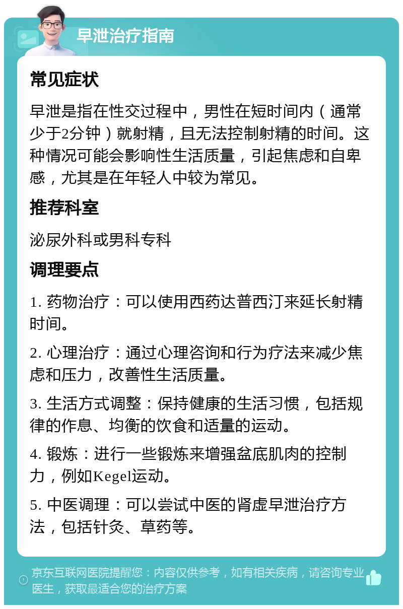 早泄治疗指南 常见症状 早泄是指在性交过程中，男性在短时间内（通常少于2分钟）就射精，且无法控制射精的时间。这种情况可能会影响性生活质量，引起焦虑和自卑感，尤其是在年轻人中较为常见。 推荐科室 泌尿外科或男科专科 调理要点 1. 药物治疗：可以使用西药达普西汀来延长射精时间。 2. 心理治疗：通过心理咨询和行为疗法来减少焦虑和压力，改善性生活质量。 3. 生活方式调整：保持健康的生活习惯，包括规律的作息、均衡的饮食和适量的运动。 4. 锻炼：进行一些锻炼来增强盆底肌肉的控制力，例如Kegel运动。 5. 中医调理：可以尝试中医的肾虚早泄治疗方法，包括针灸、草药等。