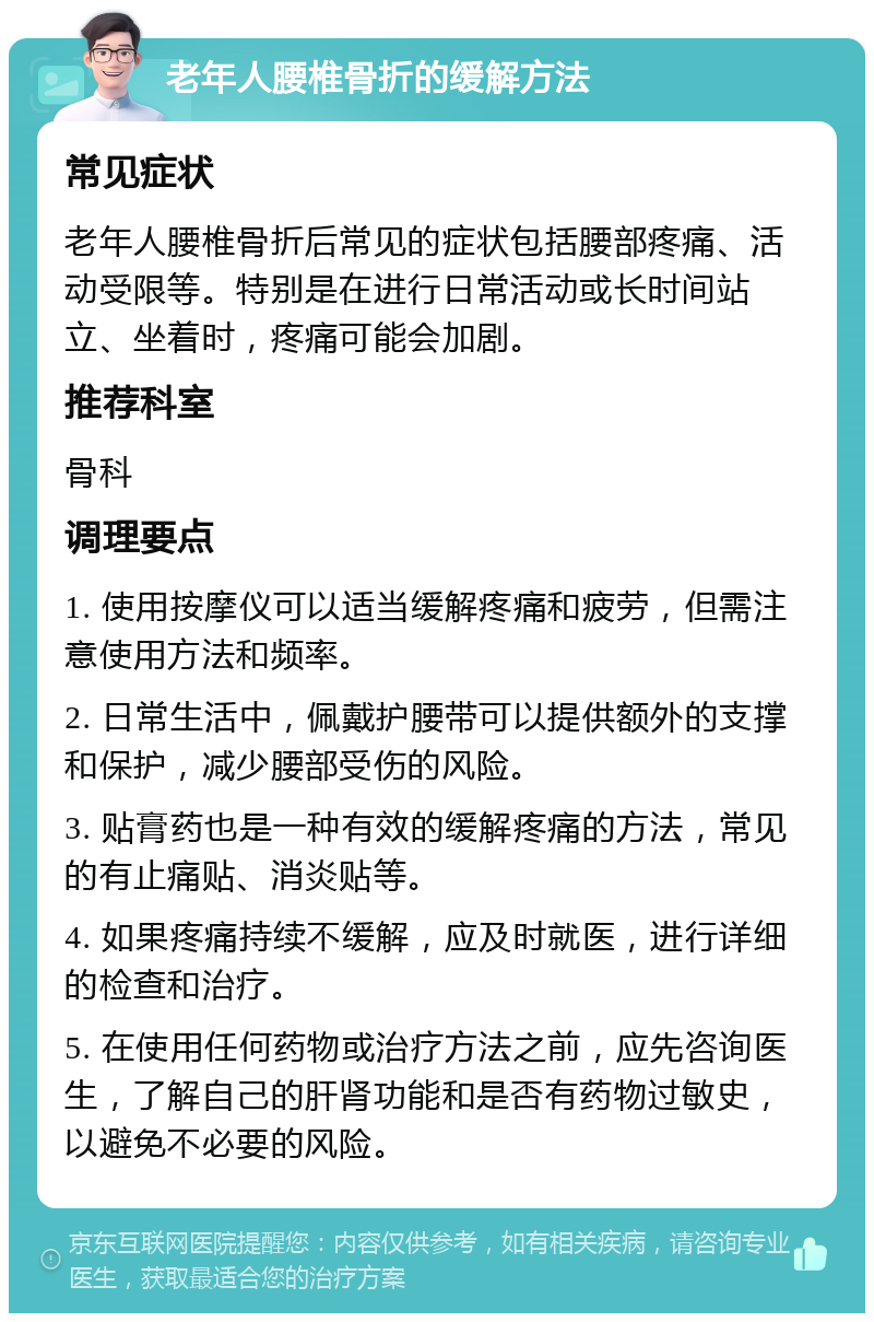 老年人腰椎骨折的缓解方法 常见症状 老年人腰椎骨折后常见的症状包括腰部疼痛、活动受限等。特别是在进行日常活动或长时间站立、坐着时，疼痛可能会加剧。 推荐科室 骨科 调理要点 1. 使用按摩仪可以适当缓解疼痛和疲劳，但需注意使用方法和频率。 2. 日常生活中，佩戴护腰带可以提供额外的支撑和保护，减少腰部受伤的风险。 3. 贴膏药也是一种有效的缓解疼痛的方法，常见的有止痛贴、消炎贴等。 4. 如果疼痛持续不缓解，应及时就医，进行详细的检查和治疗。 5. 在使用任何药物或治疗方法之前，应先咨询医生，了解自己的肝肾功能和是否有药物过敏史，以避免不必要的风险。