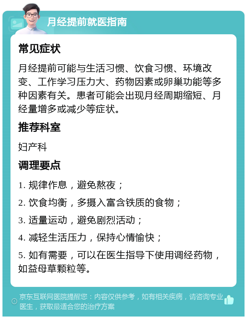 月经提前就医指南 常见症状 月经提前可能与生活习惯、饮食习惯、环境改变、工作学习压力大、药物因素或卵巢功能等多种因素有关。患者可能会出现月经周期缩短、月经量增多或减少等症状。 推荐科室 妇产科 调理要点 1. 规律作息，避免熬夜； 2. 饮食均衡，多摄入富含铁质的食物； 3. 适量运动，避免剧烈活动； 4. 减轻生活压力，保持心情愉快； 5. 如有需要，可以在医生指导下使用调经药物，如益母草颗粒等。