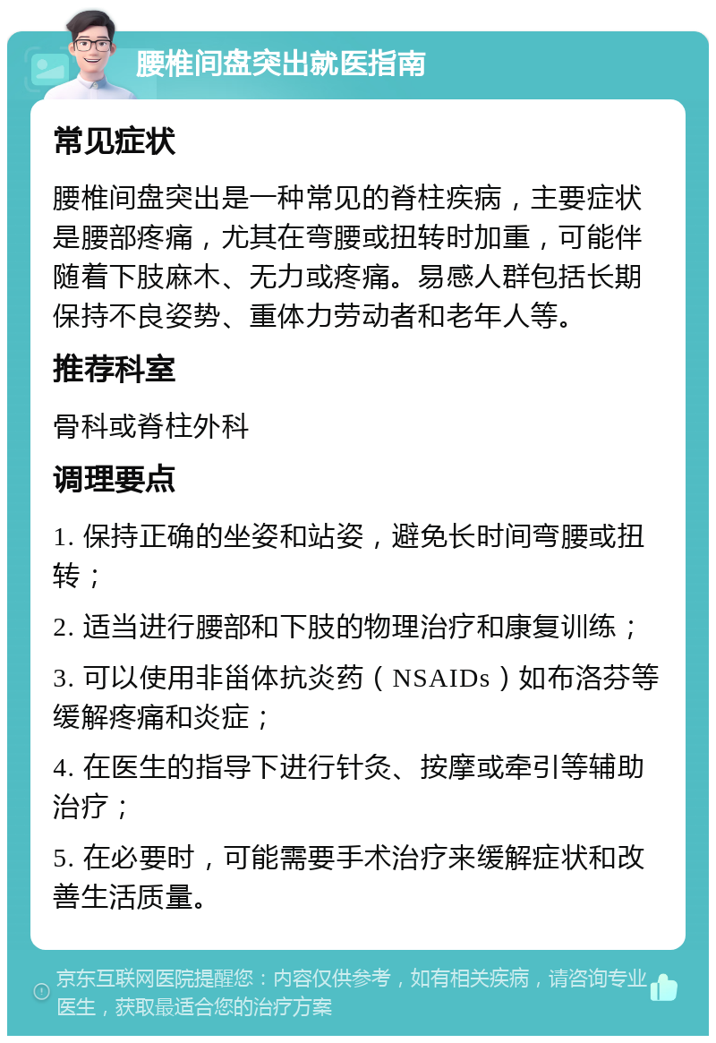 腰椎间盘突出就医指南 常见症状 腰椎间盘突出是一种常见的脊柱疾病，主要症状是腰部疼痛，尤其在弯腰或扭转时加重，可能伴随着下肢麻木、无力或疼痛。易感人群包括长期保持不良姿势、重体力劳动者和老年人等。 推荐科室 骨科或脊柱外科 调理要点 1. 保持正确的坐姿和站姿，避免长时间弯腰或扭转； 2. 适当进行腰部和下肢的物理治疗和康复训练； 3. 可以使用非甾体抗炎药（NSAIDs）如布洛芬等缓解疼痛和炎症； 4. 在医生的指导下进行针灸、按摩或牵引等辅助治疗； 5. 在必要时，可能需要手术治疗来缓解症状和改善生活质量。