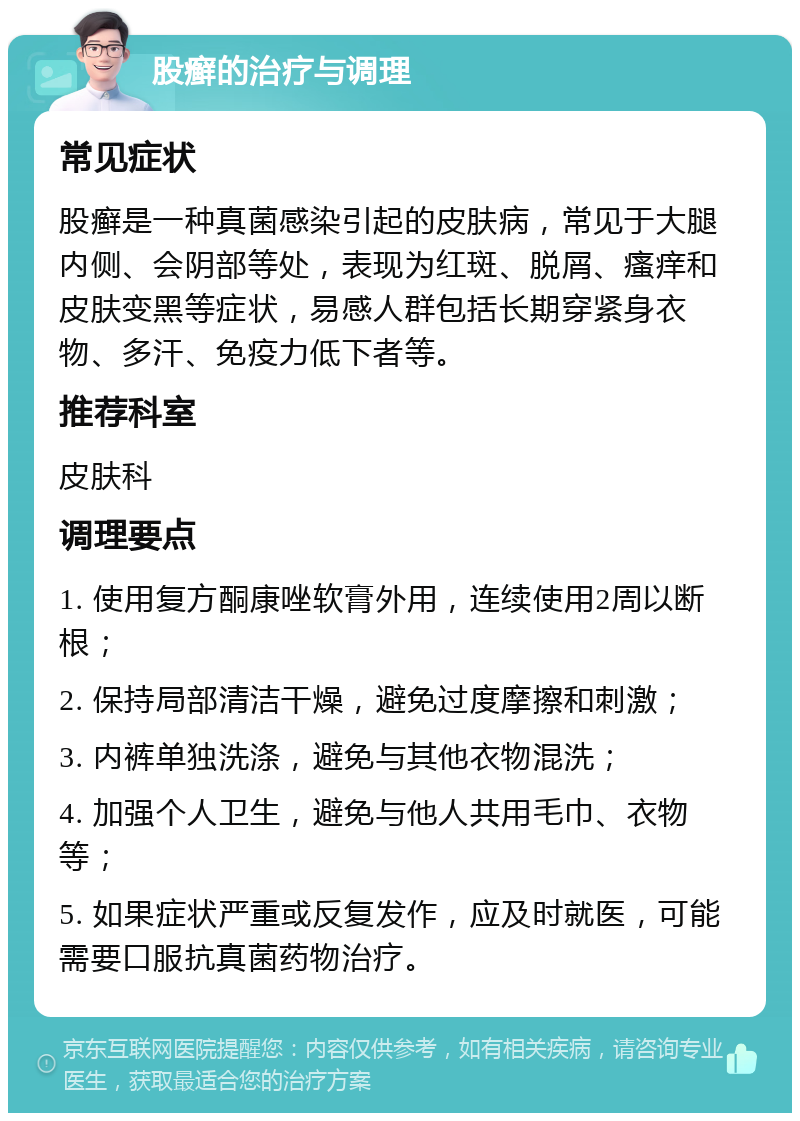 股癣的治疗与调理 常见症状 股癣是一种真菌感染引起的皮肤病，常见于大腿内侧、会阴部等处，表现为红斑、脱屑、瘙痒和皮肤变黑等症状，易感人群包括长期穿紧身衣物、多汗、免疫力低下者等。 推荐科室 皮肤科 调理要点 1. 使用复方酮康唑软膏外用，连续使用2周以断根； 2. 保持局部清洁干燥，避免过度摩擦和刺激； 3. 内裤单独洗涤，避免与其他衣物混洗； 4. 加强个人卫生，避免与他人共用毛巾、衣物等； 5. 如果症状严重或反复发作，应及时就医，可能需要口服抗真菌药物治疗。