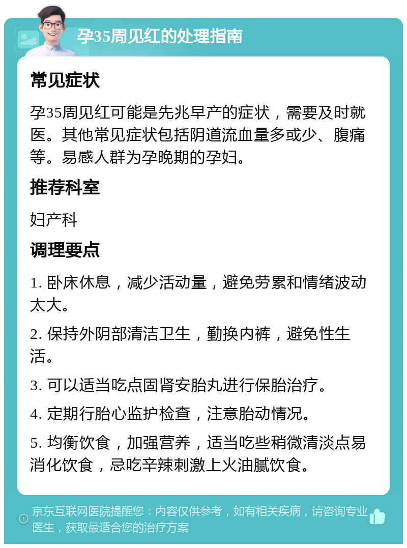 孕35周见红的处理指南 常见症状 孕35周见红可能是先兆早产的症状，需要及时就医。其他常见症状包括阴道流血量多或少、腹痛等。易感人群为孕晚期的孕妇。 推荐科室 妇产科 调理要点 1. 卧床休息，减少活动量，避免劳累和情绪波动太大。 2. 保持外阴部清洁卫生，勤换内裤，避免性生活。 3. 可以适当吃点固肾安胎丸进行保胎治疗。 4. 定期行胎心监护检查，注意胎动情况。 5. 均衡饮食，加强营养，适当吃些稍微清淡点易消化饮食，忌吃辛辣刺激上火油腻饮食。