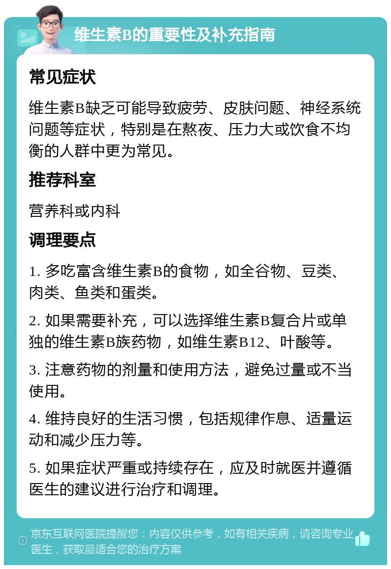 维生素B的重要性及补充指南 常见症状 维生素B缺乏可能导致疲劳、皮肤问题、神经系统问题等症状，特别是在熬夜、压力大或饮食不均衡的人群中更为常见。 推荐科室 营养科或内科 调理要点 1. 多吃富含维生素B的食物，如全谷物、豆类、肉类、鱼类和蛋类。 2. 如果需要补充，可以选择维生素B复合片或单独的维生素B族药物，如维生素B12、叶酸等。 3. 注意药物的剂量和使用方法，避免过量或不当使用。 4. 维持良好的生活习惯，包括规律作息、适量运动和减少压力等。 5. 如果症状严重或持续存在，应及时就医并遵循医生的建议进行治疗和调理。