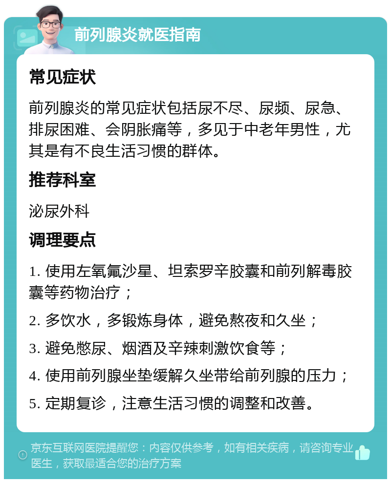 前列腺炎就医指南 常见症状 前列腺炎的常见症状包括尿不尽、尿频、尿急、排尿困难、会阴胀痛等，多见于中老年男性，尤其是有不良生活习惯的群体。 推荐科室 泌尿外科 调理要点 1. 使用左氧氟沙星、坦索罗辛胶囊和前列解毒胶囊等药物治疗； 2. 多饮水，多锻炼身体，避免熬夜和久坐； 3. 避免憋尿、烟酒及辛辣刺激饮食等； 4. 使用前列腺坐垫缓解久坐带给前列腺的压力； 5. 定期复诊，注意生活习惯的调整和改善。