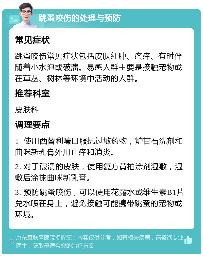 跳蚤咬伤的处理与预防 常见症状 跳蚤咬伤常见症状包括皮肤红肿、瘙痒、有时伴随着小水泡或破溃。易感人群主要是接触宠物或在草丛、树林等环境中活动的人群。 推荐科室 皮肤科 调理要点 1. 使用西替利嗪口服抗过敏药物，炉甘石洗剂和曲咪新乳膏外用止痒和消炎。 2. 对于破溃的皮肤，使用复方黄柏涂剂湿敷，湿敷后涂抹曲咪新乳膏。 3. 预防跳蚤咬伤，可以使用花露水或维生素B1片兑水喷在身上，避免接触可能携带跳蚤的宠物或环境。