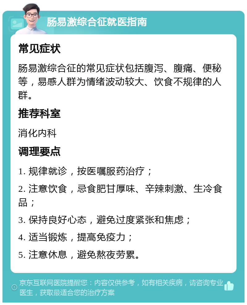 肠易激综合征就医指南 常见症状 肠易激综合征的常见症状包括腹泻、腹痛、便秘等，易感人群为情绪波动较大、饮食不规律的人群。 推荐科室 消化内科 调理要点 1. 规律就诊，按医嘱服药治疗； 2. 注意饮食，忌食肥甘厚味、辛辣刺激、生冷食品； 3. 保持良好心态，避免过度紧张和焦虑； 4. 适当锻炼，提高免疫力； 5. 注意休息，避免熬夜劳累。