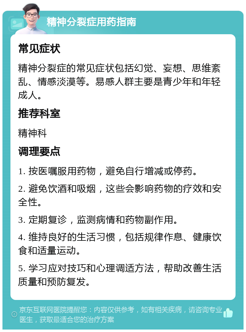 精神分裂症用药指南 常见症状 精神分裂症的常见症状包括幻觉、妄想、思维紊乱、情感淡漠等。易感人群主要是青少年和年轻成人。 推荐科室 精神科 调理要点 1. 按医嘱服用药物，避免自行增减或停药。 2. 避免饮酒和吸烟，这些会影响药物的疗效和安全性。 3. 定期复诊，监测病情和药物副作用。 4. 维持良好的生活习惯，包括规律作息、健康饮食和适量运动。 5. 学习应对技巧和心理调适方法，帮助改善生活质量和预防复发。