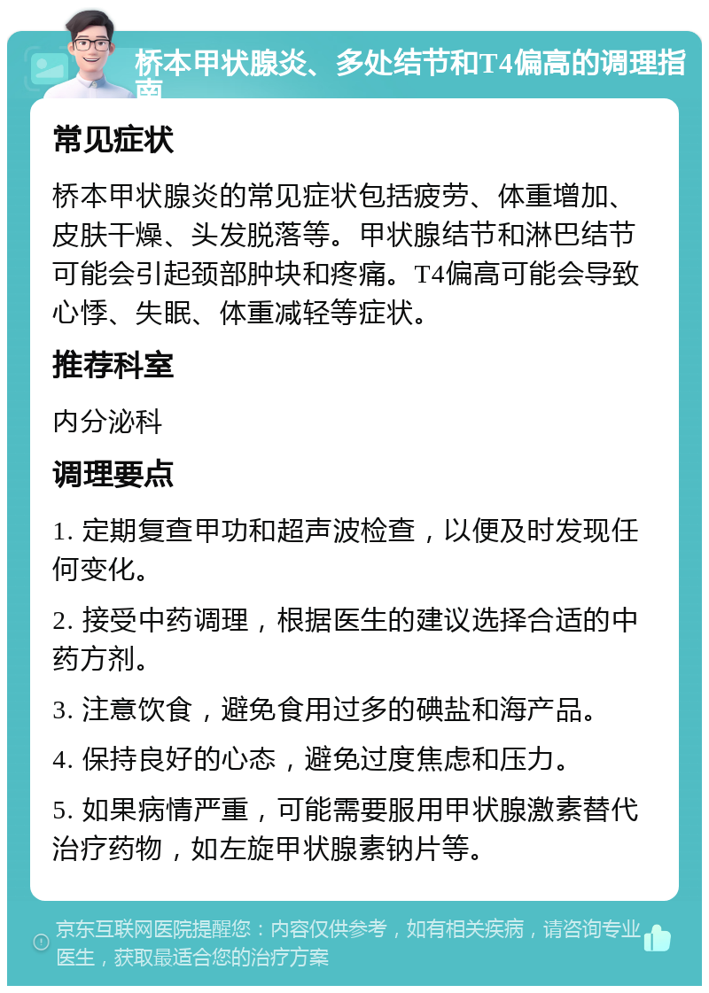 桥本甲状腺炎、多处结节和T4偏高的调理指南 常见症状 桥本甲状腺炎的常见症状包括疲劳、体重增加、皮肤干燥、头发脱落等。甲状腺结节和淋巴结节可能会引起颈部肿块和疼痛。T4偏高可能会导致心悸、失眠、体重减轻等症状。 推荐科室 内分泌科 调理要点 1. 定期复查甲功和超声波检查，以便及时发现任何变化。 2. 接受中药调理，根据医生的建议选择合适的中药方剂。 3. 注意饮食，避免食用过多的碘盐和海产品。 4. 保持良好的心态，避免过度焦虑和压力。 5. 如果病情严重，可能需要服用甲状腺激素替代治疗药物，如左旋甲状腺素钠片等。