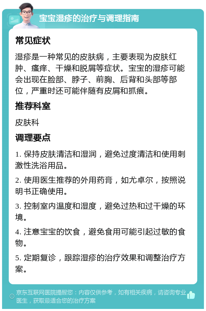 宝宝湿疹的治疗与调理指南 常见症状 湿疹是一种常见的皮肤病，主要表现为皮肤红肿、瘙痒、干燥和脱屑等症状。宝宝的湿疹可能会出现在脸部、脖子、前胸、后背和头部等部位，严重时还可能伴随有皮屑和抓痕。 推荐科室 皮肤科 调理要点 1. 保持皮肤清洁和湿润，避免过度清洁和使用刺激性洗浴用品。 2. 使用医生推荐的外用药膏，如尤卓尔，按照说明书正确使用。 3. 控制室内温度和湿度，避免过热和过干燥的环境。 4. 注意宝宝的饮食，避免食用可能引起过敏的食物。 5. 定期复诊，跟踪湿疹的治疗效果和调整治疗方案。