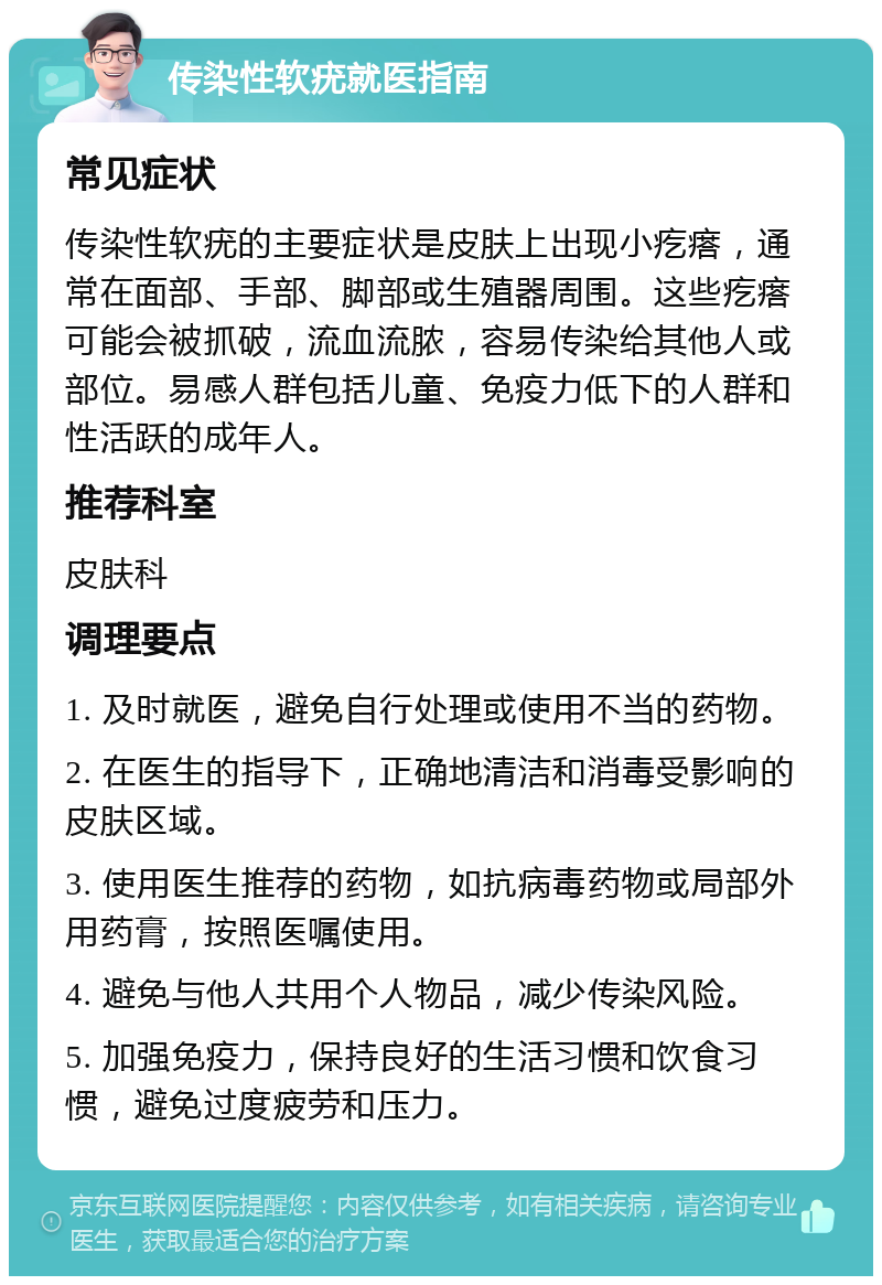 传染性软疣就医指南 常见症状 传染性软疣的主要症状是皮肤上出现小疙瘩，通常在面部、手部、脚部或生殖器周围。这些疙瘩可能会被抓破，流血流脓，容易传染给其他人或部位。易感人群包括儿童、免疫力低下的人群和性活跃的成年人。 推荐科室 皮肤科 调理要点 1. 及时就医，避免自行处理或使用不当的药物。 2. 在医生的指导下，正确地清洁和消毒受影响的皮肤区域。 3. 使用医生推荐的药物，如抗病毒药物或局部外用药膏，按照医嘱使用。 4. 避免与他人共用个人物品，减少传染风险。 5. 加强免疫力，保持良好的生活习惯和饮食习惯，避免过度疲劳和压力。