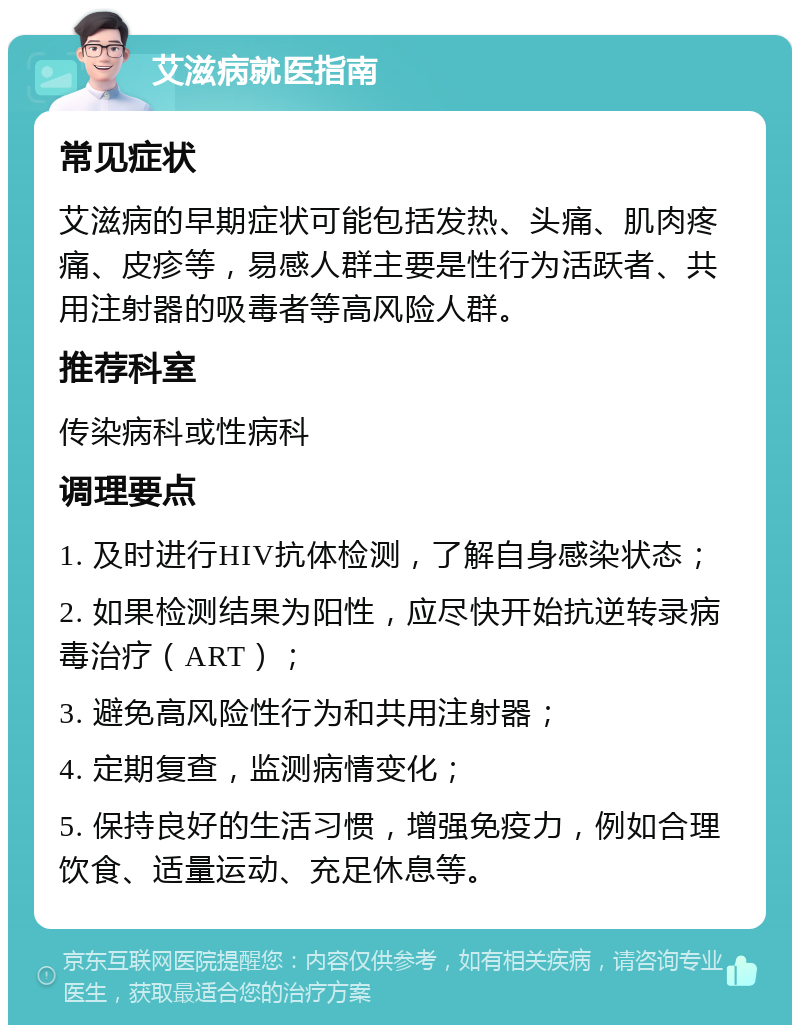 艾滋病就医指南 常见症状 艾滋病的早期症状可能包括发热、头痛、肌肉疼痛、皮疹等，易感人群主要是性行为活跃者、共用注射器的吸毒者等高风险人群。 推荐科室 传染病科或性病科 调理要点 1. 及时进行HIV抗体检测，了解自身感染状态； 2. 如果检测结果为阳性，应尽快开始抗逆转录病毒治疗（ART）； 3. 避免高风险性行为和共用注射器； 4. 定期复查，监测病情变化； 5. 保持良好的生活习惯，增强免疫力，例如合理饮食、适量运动、充足休息等。