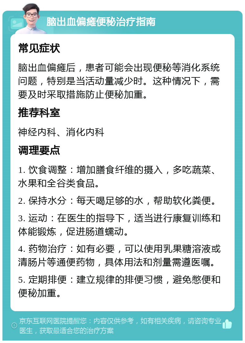 脑出血偏瘫便秘治疗指南 常见症状 脑出血偏瘫后，患者可能会出现便秘等消化系统问题，特别是当活动量减少时。这种情况下，需要及时采取措施防止便秘加重。 推荐科室 神经内科、消化内科 调理要点 1. 饮食调整：增加膳食纤维的摄入，多吃蔬菜、水果和全谷类食品。 2. 保持水分：每天喝足够的水，帮助软化粪便。 3. 运动：在医生的指导下，适当进行康复训练和体能锻炼，促进肠道蠕动。 4. 药物治疗：如有必要，可以使用乳果糖溶液或清肠片等通便药物，具体用法和剂量需遵医嘱。 5. 定期排便：建立规律的排便习惯，避免憋便和便秘加重。