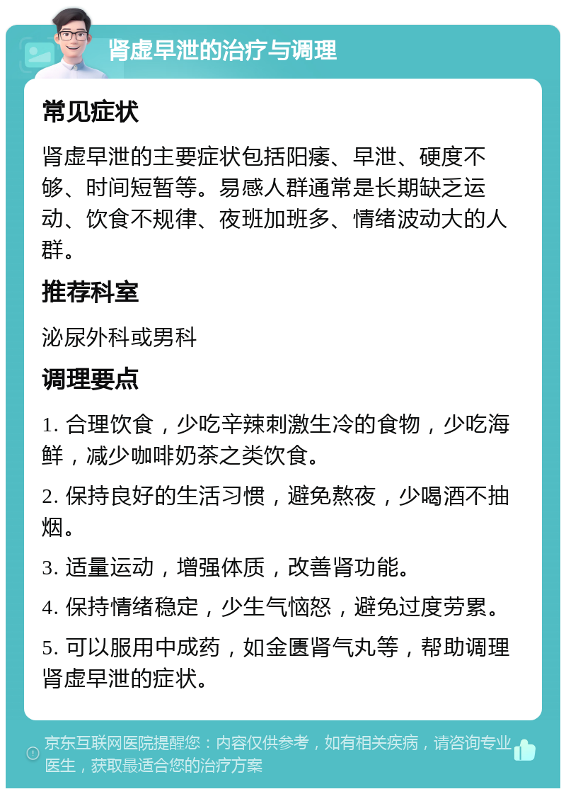 肾虚早泄的治疗与调理 常见症状 肾虚早泄的主要症状包括阳痿、早泄、硬度不够、时间短暂等。易感人群通常是长期缺乏运动、饮食不规律、夜班加班多、情绪波动大的人群。 推荐科室 泌尿外科或男科 调理要点 1. 合理饮食，少吃辛辣刺激生冷的食物，少吃海鲜，减少咖啡奶茶之类饮食。 2. 保持良好的生活习惯，避免熬夜，少喝酒不抽烟。 3. 适量运动，增强体质，改善肾功能。 4. 保持情绪稳定，少生气恼怒，避免过度劳累。 5. 可以服用中成药，如金匮肾气丸等，帮助调理肾虚早泄的症状。