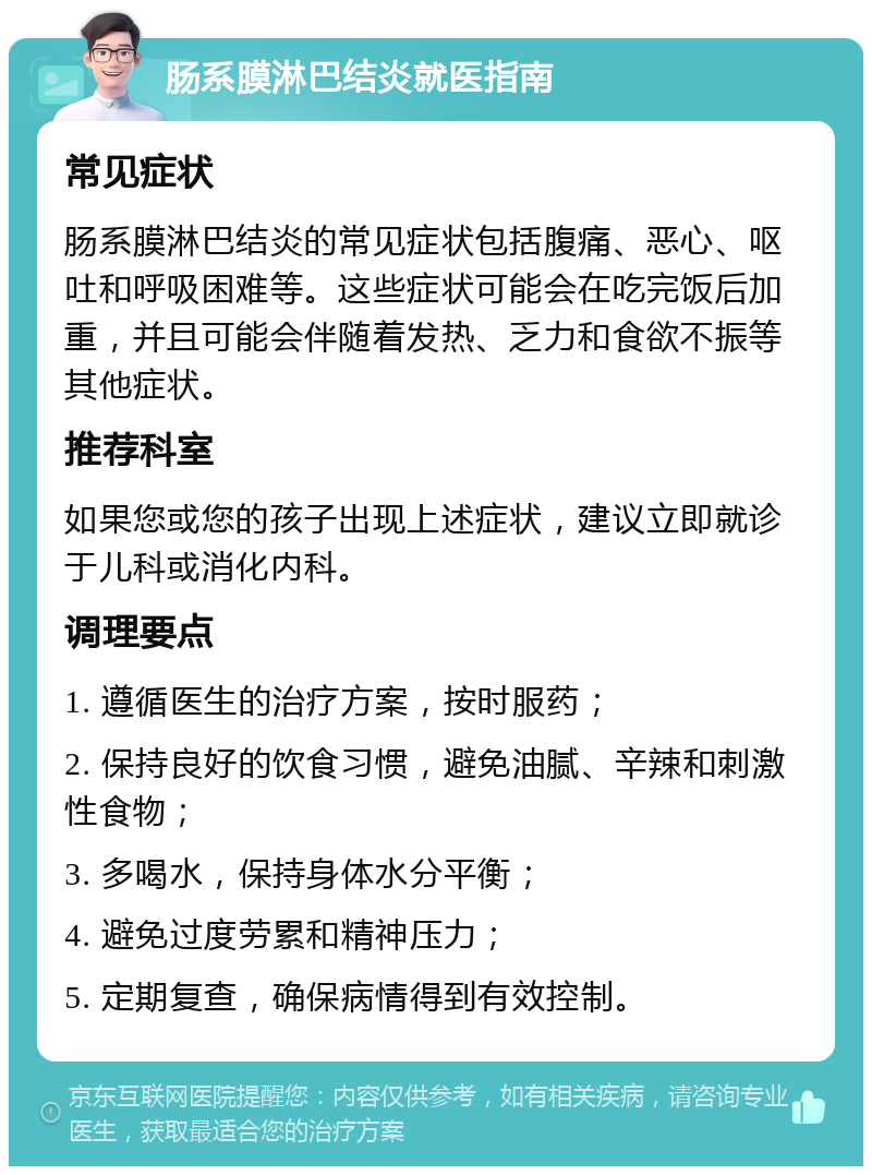 肠系膜淋巴结炎就医指南 常见症状 肠系膜淋巴结炎的常见症状包括腹痛、恶心、呕吐和呼吸困难等。这些症状可能会在吃完饭后加重，并且可能会伴随着发热、乏力和食欲不振等其他症状。 推荐科室 如果您或您的孩子出现上述症状，建议立即就诊于儿科或消化内科。 调理要点 1. 遵循医生的治疗方案，按时服药； 2. 保持良好的饮食习惯，避免油腻、辛辣和刺激性食物； 3. 多喝水，保持身体水分平衡； 4. 避免过度劳累和精神压力； 5. 定期复查，确保病情得到有效控制。