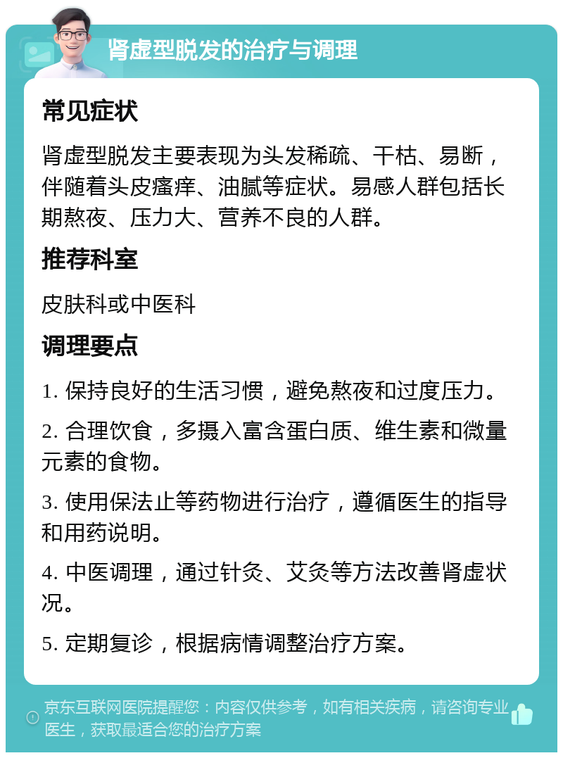 肾虚型脱发的治疗与调理 常见症状 肾虚型脱发主要表现为头发稀疏、干枯、易断，伴随着头皮瘙痒、油腻等症状。易感人群包括长期熬夜、压力大、营养不良的人群。 推荐科室 皮肤科或中医科 调理要点 1. 保持良好的生活习惯，避免熬夜和过度压力。 2. 合理饮食，多摄入富含蛋白质、维生素和微量元素的食物。 3. 使用保法止等药物进行治疗，遵循医生的指导和用药说明。 4. 中医调理，通过针灸、艾灸等方法改善肾虚状况。 5. 定期复诊，根据病情调整治疗方案。