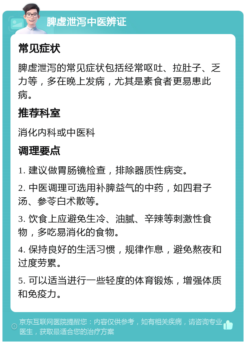 脾虚泄泻中医辨证 常见症状 脾虚泄泻的常见症状包括经常呕吐、拉肚子、乏力等，多在晚上发病，尤其是素食者更易患此病。 推荐科室 消化内科或中医科 调理要点 1. 建议做胃肠镜检查，排除器质性病变。 2. 中医调理可选用补脾益气的中药，如四君子汤、参苓白术散等。 3. 饮食上应避免生冷、油腻、辛辣等刺激性食物，多吃易消化的食物。 4. 保持良好的生活习惯，规律作息，避免熬夜和过度劳累。 5. 可以适当进行一些轻度的体育锻炼，增强体质和免疫力。