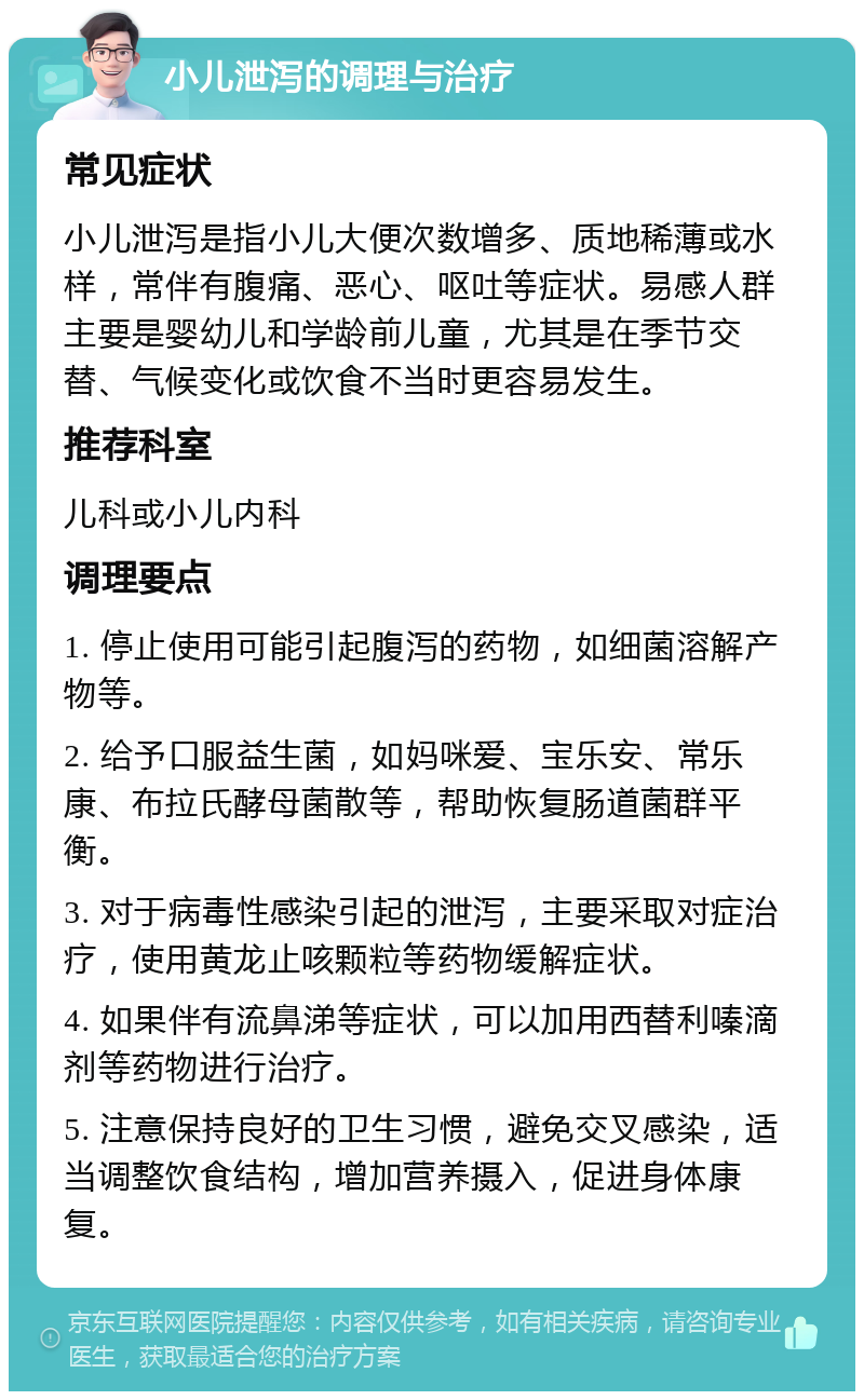 小儿泄泻的调理与治疗 常见症状 小儿泄泻是指小儿大便次数增多、质地稀薄或水样，常伴有腹痛、恶心、呕吐等症状。易感人群主要是婴幼儿和学龄前儿童，尤其是在季节交替、气候变化或饮食不当时更容易发生。 推荐科室 儿科或小儿内科 调理要点 1. 停止使用可能引起腹泻的药物，如细菌溶解产物等。 2. 给予口服益生菌，如妈咪爱、宝乐安、常乐康、布拉氏酵母菌散等，帮助恢复肠道菌群平衡。 3. 对于病毒性感染引起的泄泻，主要采取对症治疗，使用黄龙止咳颗粒等药物缓解症状。 4. 如果伴有流鼻涕等症状，可以加用西替利嗪滴剂等药物进行治疗。 5. 注意保持良好的卫生习惯，避免交叉感染，适当调整饮食结构，增加营养摄入，促进身体康复。