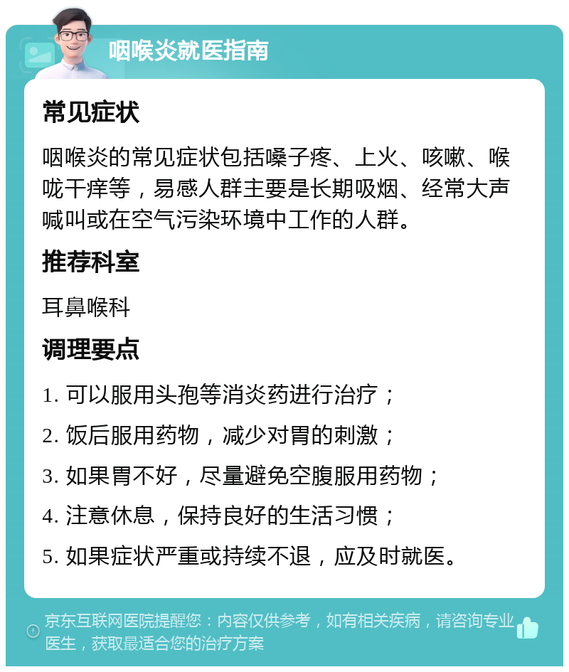 咽喉炎就医指南 常见症状 咽喉炎的常见症状包括嗓子疼、上火、咳嗽、喉咙干痒等，易感人群主要是长期吸烟、经常大声喊叫或在空气污染环境中工作的人群。 推荐科室 耳鼻喉科 调理要点 1. 可以服用头孢等消炎药进行治疗； 2. 饭后服用药物，减少对胃的刺激； 3. 如果胃不好，尽量避免空腹服用药物； 4. 注意休息，保持良好的生活习惯； 5. 如果症状严重或持续不退，应及时就医。