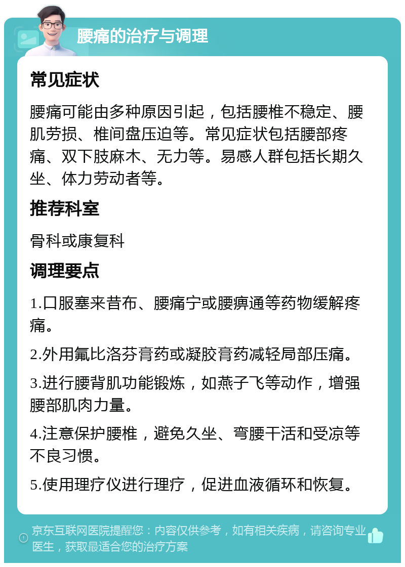 腰痛的治疗与调理 常见症状 腰痛可能由多种原因引起，包括腰椎不稳定、腰肌劳损、椎间盘压迫等。常见症状包括腰部疼痛、双下肢麻木、无力等。易感人群包括长期久坐、体力劳动者等。 推荐科室 骨科或康复科 调理要点 1.口服塞来昔布、腰痛宁或腰痹通等药物缓解疼痛。 2.外用氟比洛芬膏药或凝胶膏药减轻局部压痛。 3.进行腰背肌功能锻炼，如燕子飞等动作，增强腰部肌肉力量。 4.注意保护腰椎，避免久坐、弯腰干活和受凉等不良习惯。 5.使用理疗仪进行理疗，促进血液循环和恢复。