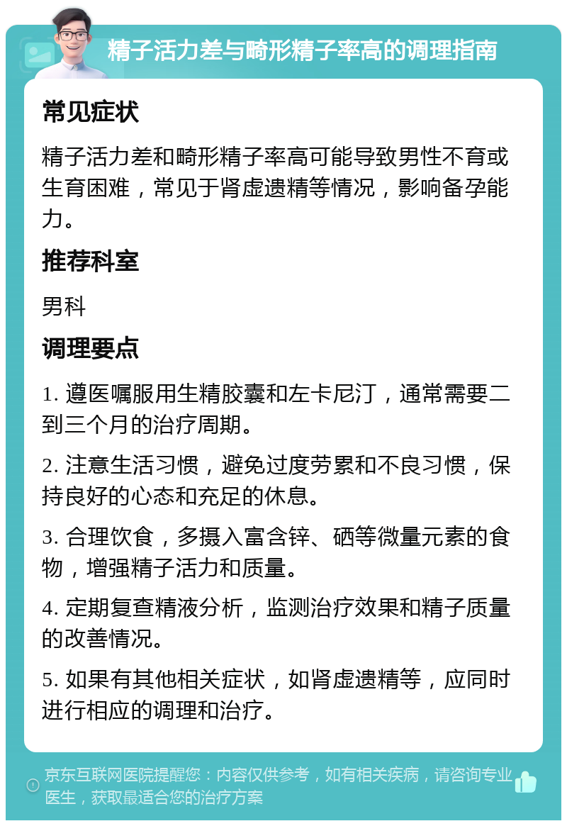 精子活力差与畸形精子率高的调理指南 常见症状 精子活力差和畸形精子率高可能导致男性不育或生育困难，常见于肾虚遗精等情况，影响备孕能力。 推荐科室 男科 调理要点 1. 遵医嘱服用生精胶囊和左卡尼汀，通常需要二到三个月的治疗周期。 2. 注意生活习惯，避免过度劳累和不良习惯，保持良好的心态和充足的休息。 3. 合理饮食，多摄入富含锌、硒等微量元素的食物，增强精子活力和质量。 4. 定期复查精液分析，监测治疗效果和精子质量的改善情况。 5. 如果有其他相关症状，如肾虚遗精等，应同时进行相应的调理和治疗。