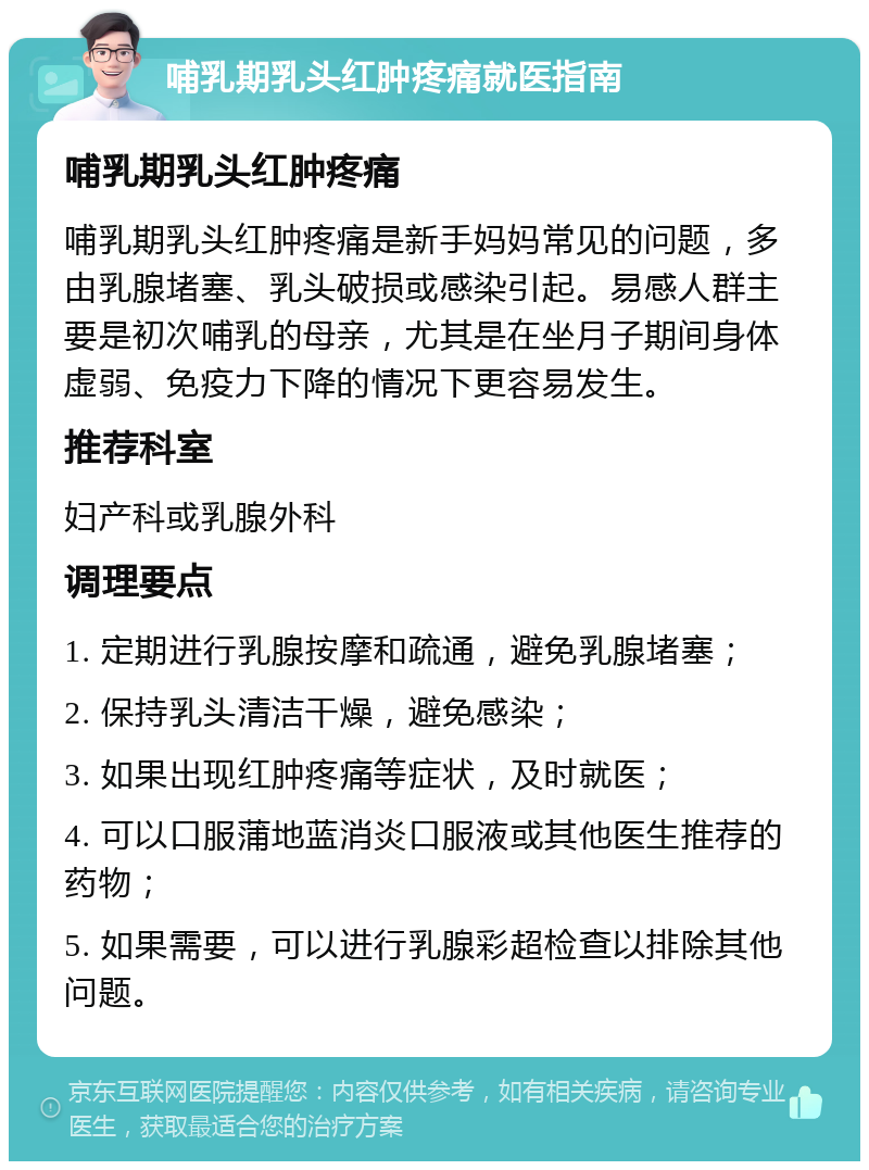 哺乳期乳头红肿疼痛就医指南 哺乳期乳头红肿疼痛 哺乳期乳头红肿疼痛是新手妈妈常见的问题，多由乳腺堵塞、乳头破损或感染引起。易感人群主要是初次哺乳的母亲，尤其是在坐月子期间身体虚弱、免疫力下降的情况下更容易发生。 推荐科室 妇产科或乳腺外科 调理要点 1. 定期进行乳腺按摩和疏通，避免乳腺堵塞； 2. 保持乳头清洁干燥，避免感染； 3. 如果出现红肿疼痛等症状，及时就医； 4. 可以口服蒲地蓝消炎口服液或其他医生推荐的药物； 5. 如果需要，可以进行乳腺彩超检查以排除其他问题。