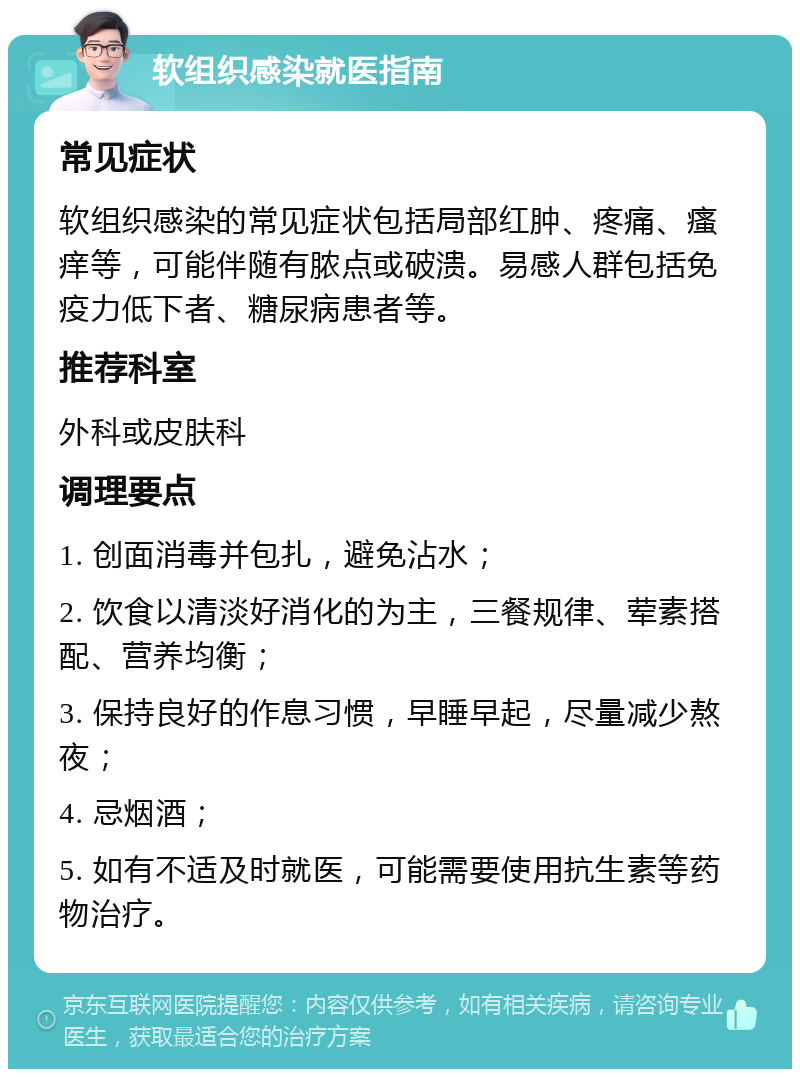 软组织感染就医指南 常见症状 软组织感染的常见症状包括局部红肿、疼痛、瘙痒等，可能伴随有脓点或破溃。易感人群包括免疫力低下者、糖尿病患者等。 推荐科室 外科或皮肤科 调理要点 1. 创面消毒并包扎，避免沾水； 2. 饮食以清淡好消化的为主，三餐规律、荤素搭配、营养均衡； 3. 保持良好的作息习惯，早睡早起，尽量减少熬夜； 4. 忌烟酒； 5. 如有不适及时就医，可能需要使用抗生素等药物治疗。