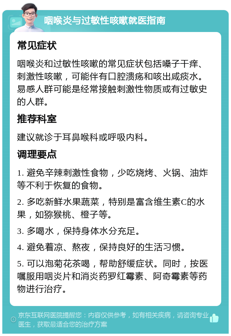 咽喉炎与过敏性咳嗽就医指南 常见症状 咽喉炎和过敏性咳嗽的常见症状包括嗓子干痒、刺激性咳嗽，可能伴有口腔溃疡和咳出咸痰水。易感人群可能是经常接触刺激性物质或有过敏史的人群。 推荐科室 建议就诊于耳鼻喉科或呼吸内科。 调理要点 1. 避免辛辣刺激性食物，少吃烧烤、火锅、油炸等不利于恢复的食物。 2. 多吃新鲜水果蔬菜，特别是富含维生素C的水果，如猕猴桃、橙子等。 3. 多喝水，保持身体水分充足。 4. 避免着凉、熬夜，保持良好的生活习惯。 5. 可以泡菊花茶喝，帮助舒缓症状。同时，按医嘱服用咽炎片和消炎药罗红霉素、阿奇霉素等药物进行治疗。