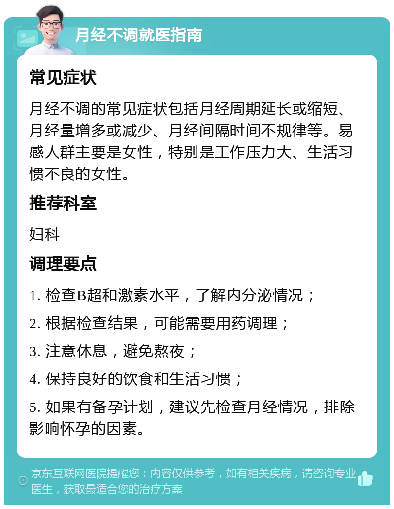 月经不调就医指南 常见症状 月经不调的常见症状包括月经周期延长或缩短、月经量增多或减少、月经间隔时间不规律等。易感人群主要是女性，特别是工作压力大、生活习惯不良的女性。 推荐科室 妇科 调理要点 1. 检查B超和激素水平，了解内分泌情况； 2. 根据检查结果，可能需要用药调理； 3. 注意休息，避免熬夜； 4. 保持良好的饮食和生活习惯； 5. 如果有备孕计划，建议先检查月经情况，排除影响怀孕的因素。