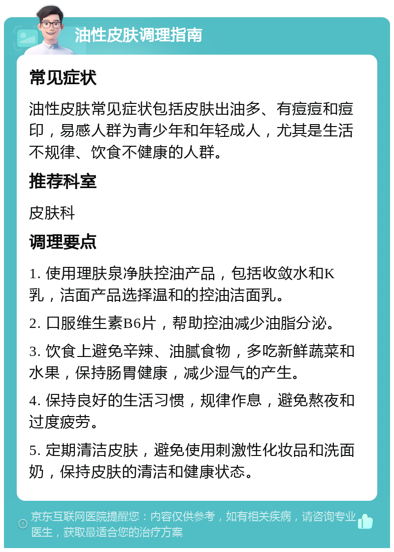 油性皮肤调理指南 常见症状 油性皮肤常见症状包括皮肤出油多、有痘痘和痘印，易感人群为青少年和年轻成人，尤其是生活不规律、饮食不健康的人群。 推荐科室 皮肤科 调理要点 1. 使用理肤泉净肤控油产品，包括收敛水和K乳，洁面产品选择温和的控油洁面乳。 2. 口服维生素B6片，帮助控油减少油脂分泌。 3. 饮食上避免辛辣、油腻食物，多吃新鲜蔬菜和水果，保持肠胃健康，减少湿气的产生。 4. 保持良好的生活习惯，规律作息，避免熬夜和过度疲劳。 5. 定期清洁皮肤，避免使用刺激性化妆品和洗面奶，保持皮肤的清洁和健康状态。